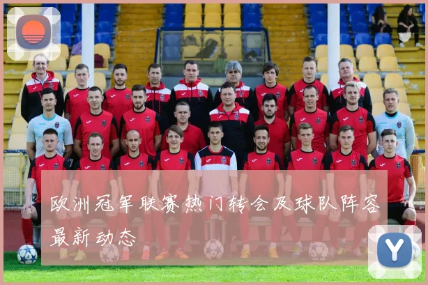 欧洲冠军联赛热门转会及球队阵容最新动态