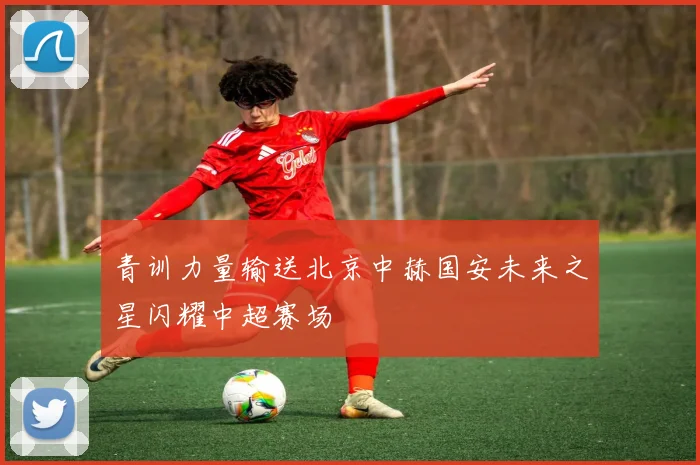 青训力量输送北京中赫国安未来之星闪耀中超赛场